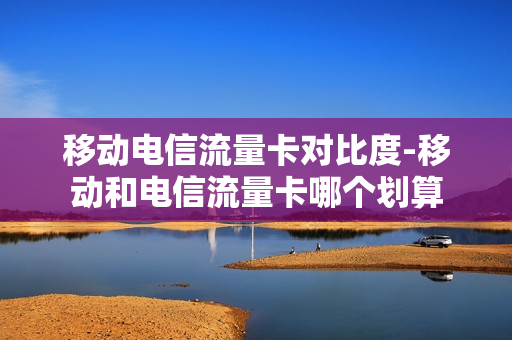 移动电信流量卡对比度-移动和电信流量卡哪个划算
