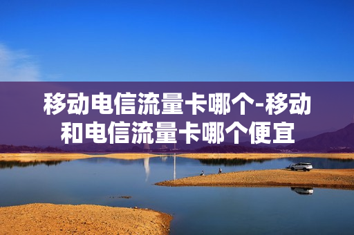移动电信流量卡哪个-移动和电信流量卡哪个便宜