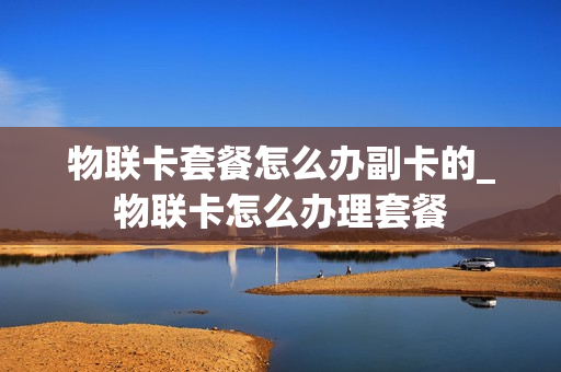 物联卡套餐怎么办副卡的_物联卡怎么办理套餐