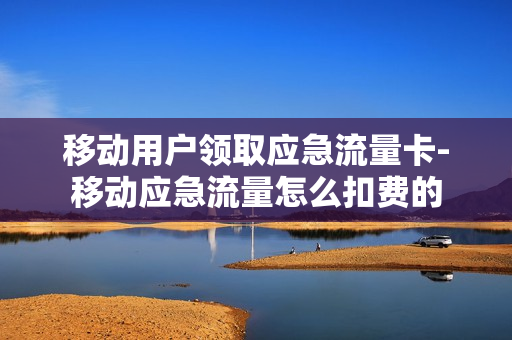 移动用户领取应急流量卡-移动应急流量怎么扣费的
