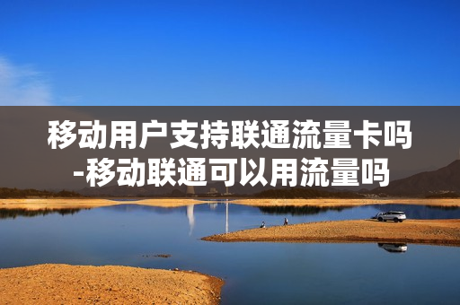 移动用户支持联通流量卡吗-移动联通可以用流量吗