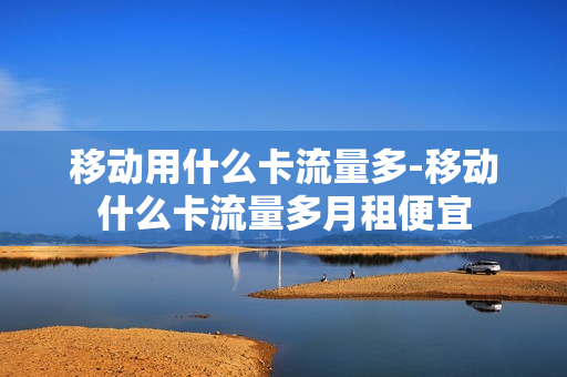 移动用什么卡流量多-移动什么卡流量多月租便宜