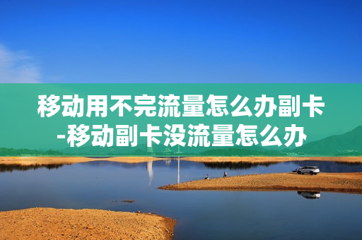 移动用不完流量怎么办副卡-移动副卡没流量怎么办