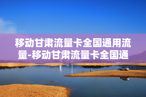 移动甘肃流量卡全国通用流量-移动甘肃流量卡全国通用流量多少