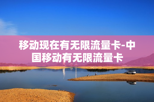 移动现在有无限流量卡-中国移动有无限流量卡