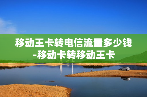 移动王卡转电信流量多少钱-移动卡转移动王卡