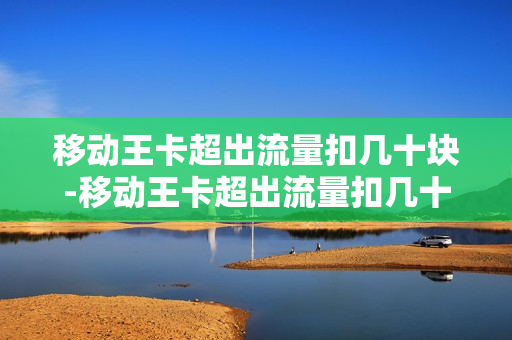 移动王卡超出流量扣几十块-移动王卡超出流量扣几十块怎么办