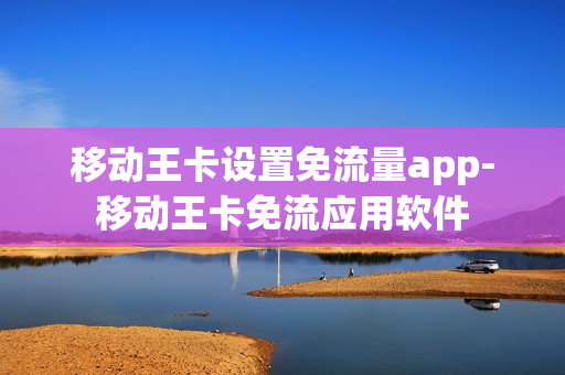 移动王卡设置免流量app-移动王卡免流应用软件