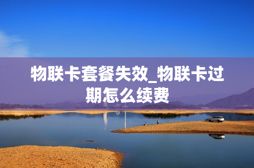 物联卡套餐失效_物联卡过期怎么续费
