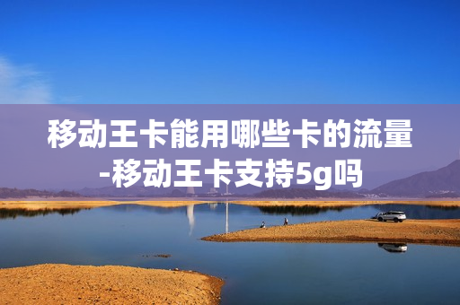 移动王卡能用哪些卡的流量-移动王卡支持5g吗