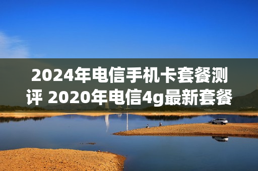 2024年电信手机卡套餐测评 2020年电信4g最新套餐介绍