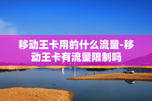 移动王卡用的什么流量-移动王卡有流量限制吗