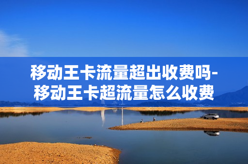 移动王卡流量超出收费吗-移动王卡超流量怎么收费