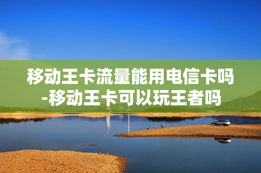 移动王卡流量能用电信卡吗-移动王卡可以玩王者吗