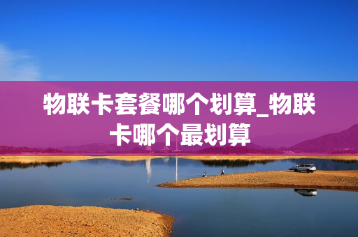 物联卡套餐哪个划算_物联卡哪个最划算