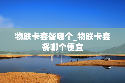 物联卡套餐哪个_物联卡套餐哪个便宜