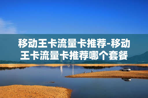 移动王卡流量卡推荐-移动王卡流量卡推荐哪个套餐