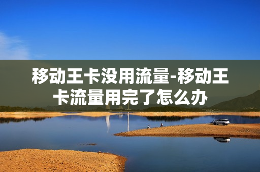 移动王卡没用流量-移动王卡流量用完了怎么办