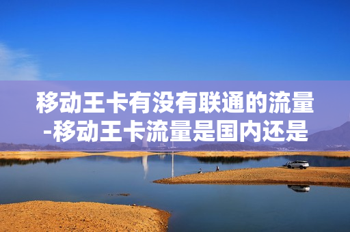 移动王卡有没有联通的流量-移动王卡流量是国内还是省内