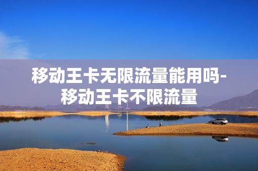 移动王卡无限流量能用吗-移动王卡不限流量
