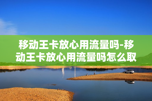 移动王卡放心用流量吗-移动王卡放心用流量吗怎么取消