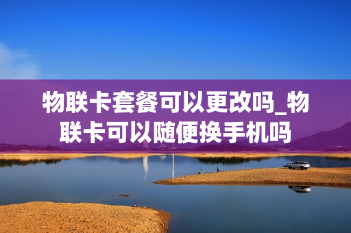 物联卡套餐可以更改吗_物联卡可以随便换手机吗
