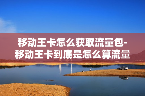 移动王卡怎么获取流量包-移动王卡到底是怎么算流量的