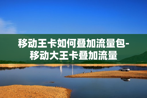 移动王卡如何叠加流量包-移动大王卡叠加流量