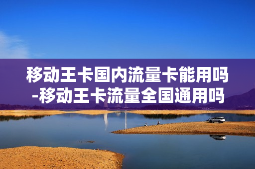 移动王卡国内流量卡能用吗-移动王卡流量全国通用吗