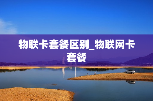 物联卡套餐区别_物联网卡套餐