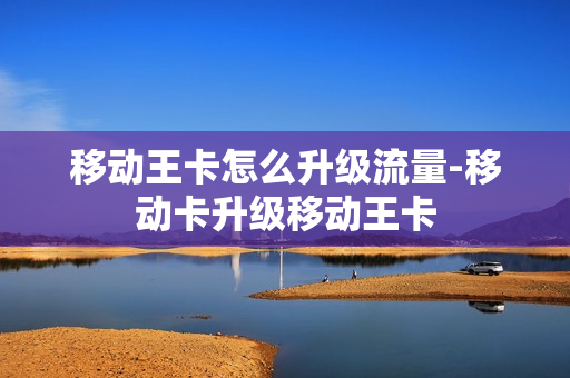 移动王卡怎么升级流量-移动卡升级移动王卡
