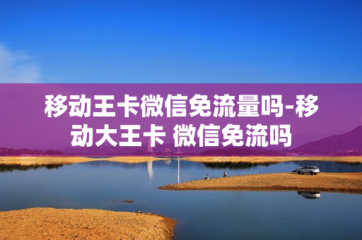 移动王卡微信免流量吗-移动大王卡 微信免流吗