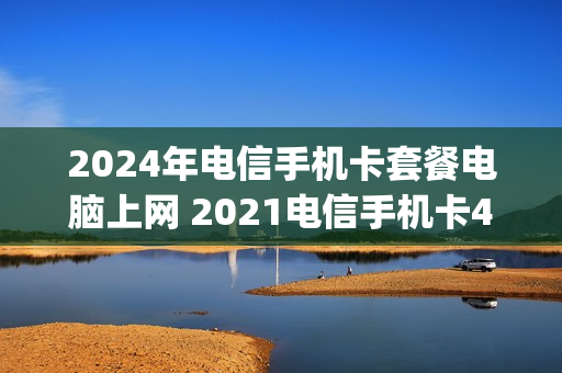 2024年电信手机卡套餐电脑上网 2021电信手机卡4g套餐一览表