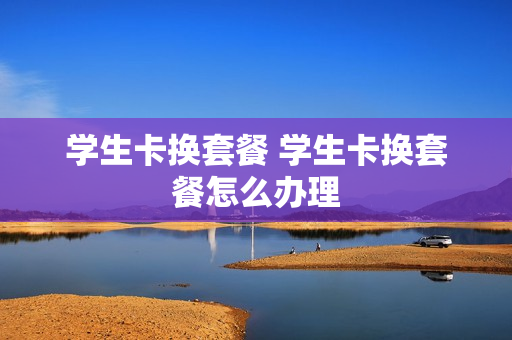学生卡换套餐 学生卡换套餐怎么办理