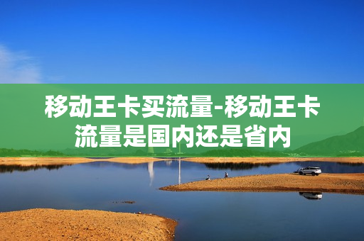 移动王卡买流量-移动王卡流量是国内还是省内