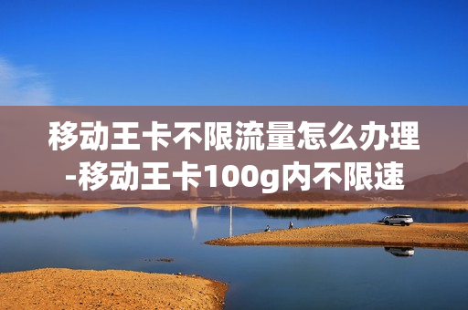 移动王卡不限流量怎么办理-移动王卡100g内不限速
