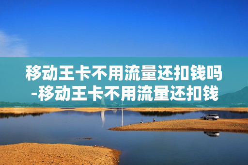 移动王卡不用流量还扣钱吗-移动王卡不用流量还扣钱吗