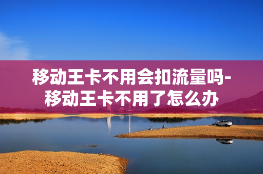 移动王卡不用会扣流量吗-移动王卡不用了怎么办