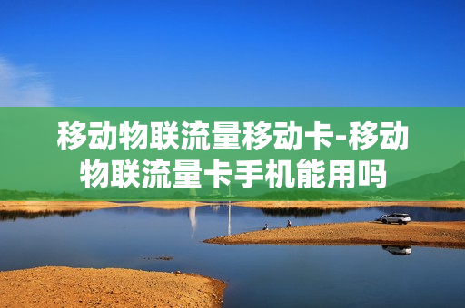 移动物联流量移动卡-移动物联流量卡手机能用吗