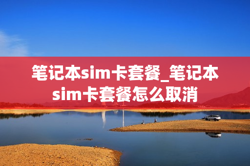 笔记本sim卡套餐_笔记本sim卡套餐怎么取消