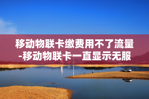 移动物联卡缴费用不了流量-移动物联卡一直显示无服务