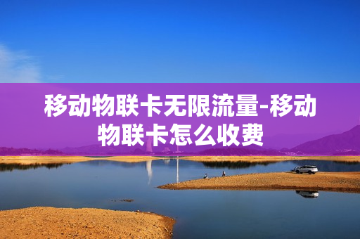 移动物联卡无限流量-移动物联卡怎么收费
