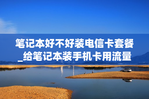 笔记本好不好装电信卡套餐_给笔记本装手机卡用流量可以吗