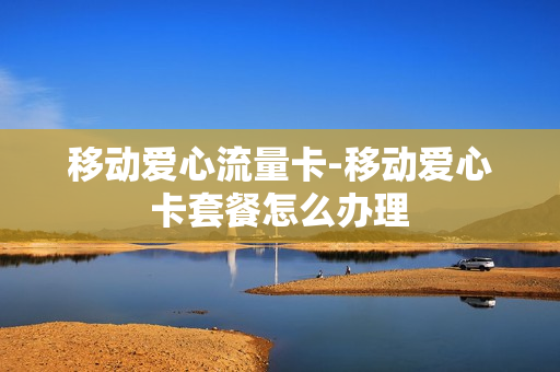 移动爱心流量卡-移动爱心卡套餐怎么办理