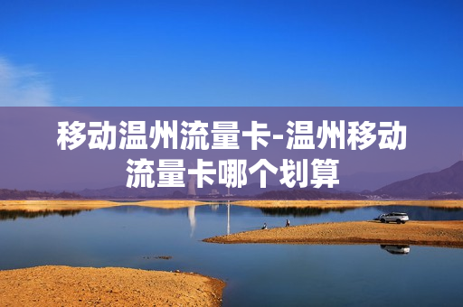 移动温州流量卡-温州移动流量卡哪个划算