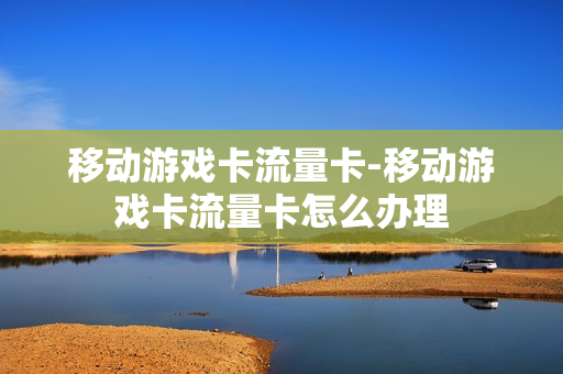 移动游戏卡流量卡-移动游戏卡流量卡怎么办理