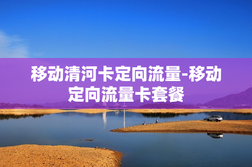 移动清河卡定向流量-移动定向流量卡套餐