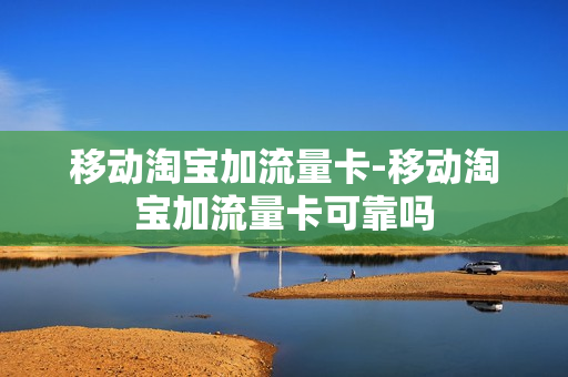 移动淘宝加流量卡-移动淘宝加流量卡可靠吗
