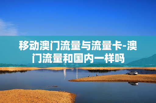 移动澳门流量与流量卡-澳门流量和国内一样吗