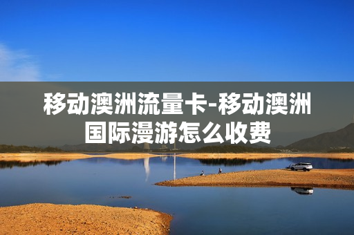 移动澳洲流量卡-移动澳洲国际漫游怎么收费